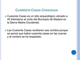 CUARENTA CASAS CHIHUAHUA 
 Cuarenta Casas es un sitio arqueológico ubicado a 
45 kilómetros al norte del Municipio de Madera en 
la Sierra Madre Occidental. 
 Las Cuarenta Casas recibieron ese nombre porque 
se pensó que había cuarenta casas en las cuevas 
y el nombre se ha respetado. 
 