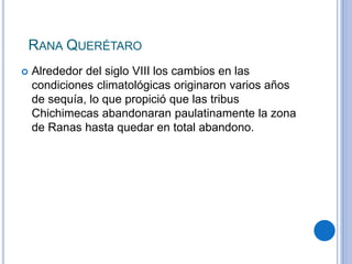RANA QUERÉTARO 
 Alrededor del siglo VIII los cambios en las 
condiciones climatológicas originaron varios años 
de sequía, lo que propició que las tribus 
Chichimecas abandonaran paulatinamente la zona 
de Ranas hasta quedar en total abandono. 
 