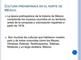 CULTURA PREHISPÁNICA EN EL NORTE DE 
MÉXICO. 
 La época prehispánica de la historia de México 
comprende los sucesos ocurridos en su territorio 
antes de la conquista y colonización española a 
partir de 1519. 
 Son muchas las culturas que habitaron nuestro 
país y de todos conocidas como los Mayas, 
Olmecas, Aztecas, Teotihuacanos, Toltecas, 
Mixtecas y un largo etcétera, México: 
 