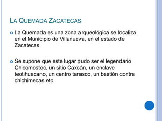 LA QUEMADA ZACATECAS 
 La Quemada es una zona arqueológica se localiza 
en el Municipio de Villanueva, en el estado de 
Zacatecas. 
 Se supone que este lugar pudo ser el legendario 
Chicomostoc, un sitio Caxcán, un enclave 
teotihuacano, un centro tarasco, un bastión contra 
chichimecas etc. 
 