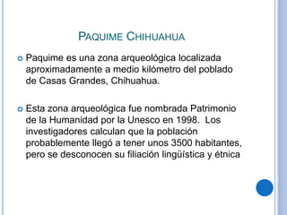 PAQUIME CHIHUAHUA 
 Paquime es una zona arqueológica localizada 
aproximadamente a medio kilómetro del poblado 
de Casas Grandes, Chihuahua. 
 Esta zona arqueológica fue nombrada Patrimonio 
de la Humanidad por la Unesco en 1998. Los 
investigadores calculan que la población 
probablemente llegó a tener unos 3500 habitantes, 
pero se desconocen su filiación lingüística y étnica 
 