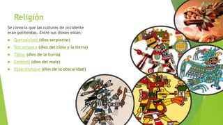 Religión
Se conocía que las culturas de occidente
eran politeístas. Entre sus dioses están:
 Quetzalcóatl (dios serpiente)
 Tezcatlipoca (dios del cielo y la tierra)
 Tláloc (dios de la lluvia)
 Centéotl (dios del maíz)
 Itzlacoliuhque (dios de la obscuridad)
 