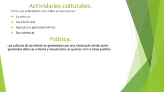 Actividades culturales.
Entre sus actividades culturales se encuentran:
 La pintura
 Las esculturas
 Agricultura (principalmente)
 Sus creencias
Política.
Las culturas de occidente se gobernaban por una monarquía donde quien
gobernaba daba las ordenes y encabezaba las guerras contra otros pueblos.
 