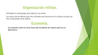 Organización militar.
Utilizaban la metalurgia para fabricar sus armas
La cultura de occidente que más utilizaba esta técnica era la tolteca ya que con
ella conquistaba otras aldeas.
Economía.
Su economía como en otras fuera del occidente de nuestro país era la
agricultura.
 
