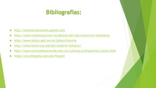 Bibliografías:
 http://sinaloaculturprehis.galeon.com
 http://www.visitmexico.com/es/destino-del-mes/cultura-en-michoacan
 http://www.jalisco.gob.mx/es/jalisco/historia
 http://www.famsi.org/spanish/research/williams/
 http://www.mexicodesconocido.com.mx/culturas-prehispanicas-colima.html
 https://es.wikipedia.org/wiki/Nayarit
 