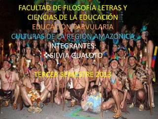 FACULTAD DE FILOSOFÍA LETRAS Y
CIENCIAS DE LA EDUCACIÓN
EDUCACIÓN PARVULARIA
CULTURAS DE LA REGIÓN AMAZONICA
INTEGRANTES:
SILVIA GUALOTO
TERCER SEMESTRE 2013
 