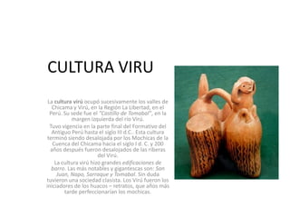 CULTURA VIRU
La cultura virú ocupó sucesivamente los valles de
Chicama y Virú, en la Región La Libertad, en el
Perú. Su sede fue el ”Castillo de Tomabal”, en la
margen izquierda del río Virú.
Tuvo vigencia en la parte final del Formativo del
Antiguo Perú hasta el siglo III d.C.. Esta cultura
terminó siendo desalojada por los Mochicas de la
Cuenca del Chicama hacia el siglo I d. C. y 200
años después fueron desalojados de las riberas
del Virú.
La cultura virú hizo grandes edificaciones de
barro. Las más notables y gigantescas son: San
Juan, Napo, Sarraque y Tomabal. Sin duda
tuvieron una sociedad clasista. Los Virú fueron los
iniciadores de los huacos – retratos, que años más
tarde perfeccionarían los mochicas.
 