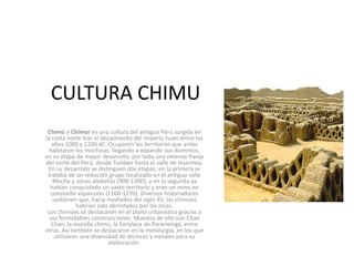 CULTURA CHIMU
Chimú o Chimor es una cultura del antiguo Perú surgida en
la costa norte tras el decaimiento del Imperio huari entre los
años 1000 y 1200 dC. Ocuparon los territorios que antes
habitaron los mochicas, llegando a expandir sus dominios,
en su etapa de mayor desarrollo, por toda una extensa franja
del norte del Perú, desde Tumbes hasta el valle de Huarmey.
En su desarrollo se distinguen dos etapas; en la primera se
trataba de un reducido grupo localizado en el antiguo valle
Moche y zonas aledañas (900-1300); y en la segunda ya
habían conquistado un vasto territorio y eran un reino en
constante expansión (1100-1270). Diversos historiadores
sostienen que, hacia mediados del siglo XV, los chimúes
habrían sido derrotados por los incas.
Los chimúes se destacaron en el plano urbanístico gracias a
sus formidables construcciones. Muestra de ello son Chan
Chan, la muralla chimú, la fortaleza de Paramonga, entre
otras. Así también se destacaron en la metalurgía, en los que
utilizaron una diversidad de técnicas y metales para su
elaboración.
 