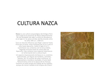CULTURA NAZCA
Nazca es una cultura arqueológica del Antiguo Perú
que surgió en la provincia de Nazca (departamento
de Ica) alrededor del siglo I y entra en decadencia
en el siglo VI. Se ubicó a orillas del Río Grande entre
los años 300 a.C. a 600 d.C.
Tuvo un área de influencia que llegó a abarcar hasta
Pisco por el norte, hasta Arequipa por el sur y por el
este hasta Ayacucho. Hasta el siglo VI d. C.,
aumentaron sus contactos con la zona andina,
llegando inclusive hasta las zonas altas de
Ayacucho. Este contacto tuvo especial importancia
en la formación de la cultura Huari.
Un aspecto impresionante de Nazca es su cerámica
policromada, con figuras de hombres, animales,
plantas, etc. En muchas de estas cerámicas, se
representan a hombres mutilados. El arte textil
floreció tanto como en la época de los Paracas.
Tuvieron un estilo propio de trabajo de los metales,
aunque de menor calidad al de la época de Chavín.
 