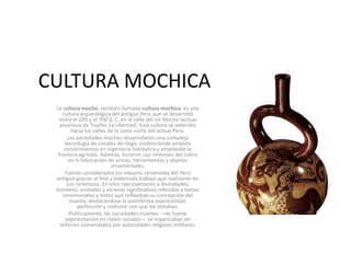 CULTURA MOCHICA
La cultura moche, también llamada cultura mochica, es una
cultura arqueológica del antiguo Perú que se desarrolló
entre el 200 y el 700 d. C. en el valle del río Moche (actual
provincia de Trujillo, La Libertad). Esta cultura se extendió
hacia los valles de la costa norte del actual Perú.
Las sociedades moches desarrollaron una compleja
tecnología de canales de riego, evidenciando amplios
conocimientos en ingeniería hidráulica y ampliando la
frontera agrícola. Además, hicieron uso intensivo del cobre
en la fabricación de armas, herramientas y objetos
ornamentales.
Fueron considerados los mejores ceramistas del Perú
antiguo gracias al fino y elaborado trabajo que realizaron en
sus cerámicos. En ellos representaron a divinidades,
hombres, animales y escenas significativas referidas a temas
ceremoniales y mitos que reflejaban su concepción del
mundo, destacándose la asombrosa expresividad,
perfección y realismo con que los dotaban.
Políticamente, las sociedades moches ―de fuerte
segmentación en clases sociales― se organizaban en
señoríos comandados por autoridades religioso-militares.
 