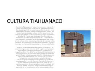 CULTURA TIAHUANACO
La cultura Tiahuanaco es la que corresponde a una nación
preincaica que durante su período de mayor expansión se
distribuía en parte de lo que ahora son Bolivia, Chile y Perú.
Comprendía casi todo el altiplano denominado meseta del
Collao hasta la costa del océano Pacífico por el oeste y el
chapare por el este. Su capital y principal centro religioso fue
la ciudad de Tiahuanaco, ubicada en las riberas del río
homónimo en el actual departamento de La Paz en Bolivia.
Destacaron por el manejo de enclaves en tierras más bajas y
el uso vertical de los ecosistemas. Además de practicar cultos
religiosos muy complejos, desarrollaron un sistema filosófico
dual, que permaneciera incluso,luego su desaparición fáctica
.
Sus artes variaron en perfección y estilos de acuerdo a las
eras cronológicas y su cercanía con la capital. La arquitectura
monumental tiahuanaquense engloba características
megalíticas. En el año 2006, fueron descubriertas más de una
centena de piezas cerámicas escultóricas de gran perfección
y colorido, por lo que todavía se discuten algunos aspectos
sobre la periodización del arte cerámico de la cultura
Tiahuanaco; existieron a su vez estilos cerámicos
tiahuanaquenses periféricos como los hallados en Azapa,
Moquegua y San Pedro de Atacama. También destacaron en
el arte textil con predominio del uso de fibras de los
camélidos andinos . Usaron ampliamente la tecnología del
bronce, además ampliaron territorialmente tecnologías
agrícolas, de los camellones y de las andenerías de cultivo.
 