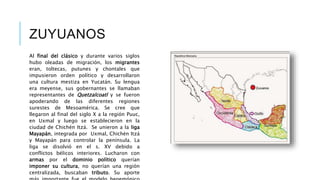 ZUYUANOS 
Al final del clásico y durante varios siglos 
hubo oleadas de migración, los migrantes 
eran, toltecas, putunes y chontales que 
impusieron orden político y desarrollaron 
una cultura mestiza en Yucatán. Su lengua 
era meyense, sus gobernantes se llamaban 
representantes de Quetzalcoatl y se fueron 
apoderando de las diferentes regiones 
surestes de Mesoamérica. Se cree que 
llegaron al final del siglo X a la región Puuc, 
en Uxmal y luego se establecieron en la 
ciudad de Chichén Itzá. Se unieron a la liga 
Mayapán, integrada por Uxmal, Chichén Itzá 
y Mayapán para controlar la península. La 
liga se disolvió en el s. XV debido a 
conflictos bélicos interiores. Lucharon con 
armas por el dominio político querían 
imponer su cultura, no querían una región 
centralizada, buscaban tributo. Su aporte 
más importante fue el modelo hegemónico 
 