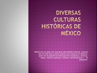 México es un país con una gran diversidad cultural, incluso
aun en día hay un gran numero de culturas en México,
pero en el pasado se destacaron:la totonaca, olmeca,
maya, mexica (azteca), tolteca, teotihuacana y la
paquime.
 