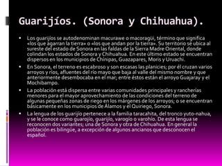 Guarijíos. (Sonora y Chihuahua).
   Los guarijíos se autodenominan macurawe o macoragüi, término que significa
    «los q...