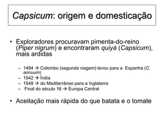 Capsicum: origem e domesticação
• Exploradores procuravam pimenta-do-reino
(Piper nigrum) e encontraram quiyá (Capsicum),
mais ardidas
– 1494  Colombo (segunda viagem) levou para a Espanha (C.
annuum)
– 1542  Índia
– 1548  do Mediterrâneo para a Inglaterra
– Final do século 16  Europa Central
• Aceitação mais rápida do que batata e o tomate
 
