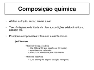 Composição química
• Afetam nutrição, sabor, aroma e cor
• Teor  depende de idade da planta, condições edafoclimáticas,
espécie etc.
• Principais componentes: vitaminas e carotenoides
(a) Vitaminas
- Vitamina C (ácido ascórbico)
▪ 46 a 243 mg/100 g de peso fresco (60 mg/dia)
▪ aumenta com a maturação
▪ diminui com a desidratação e o cozimento
- Vitamina E (tocoferol)
▪ 3,7 a 236 mg/100 de peso seco (8 a 10 mg/dia)
 