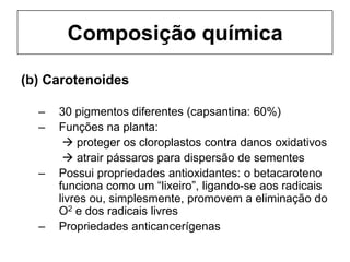 Composição química
(b) Carotenoides
– 30 pigmentos diferentes (capsantina: 60%)
– Funções na planta:
 proteger os cloroplastos contra danos oxidativos
 atrair pássaros para dispersão de sementes
– Possui propriedades antioxidantes: o betacaroteno
funciona como um “lixeiro”, ligando-se aos radicais
livres ou, simplesmente, promovem a eliminação do
O2 e dos radicais livres
– Propriedades anticancerígenas
 