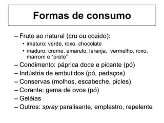 Formas de consumo
– Fruto ao natural (cru ou cozido):
• imaturo: verde, roxo, chocolate
• maduro: creme, amarelo, laranja, vermelho, roxo,
marrom e “preto”
– Condimento: páprica doce e picante (pó)
– Indústria de embutidos (pó, pedaços)
– Conservas (molhos, escabeche, picles)
– Corante: gema de ovos (pó)
– Geléias
– Outros: spray paralisante, emplastro, repelente
 