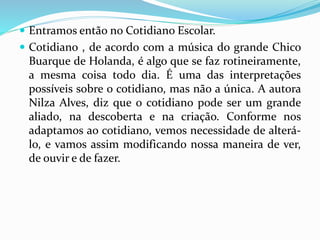  Entramos então no Cotidiano Escolar. 
 Cotidiano , de acordo com a música do grande Chico 
Buarque de Holanda, é algo que se faz rotineiramente, 
a mesma coisa todo dia. É uma das interpretações 
possíveis sobre o cotidiano, mas não a única. A autora 
Nilza Alves, diz que o cotidiano pode ser um grande 
aliado, na descoberta e na criação. Conforme nos 
adaptamos ao cotidiano, vemos necessidade de alterá-lo, 
e vamos assim modificando nossa maneira de ver, 
de ouvir e de fazer. 
 