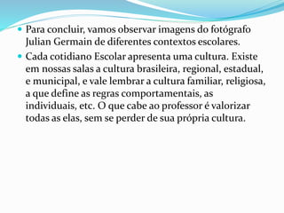  Para concluir, vamos observar imagens do fotógrafo 
Julian Germain de diferentes contextos escolares. 
 Cada cotidiano Escolar apresenta uma cultura. Existe 
em nossas salas a cultura brasileira, regional, estadual, 
e municipal, e vale lembrar a cultura familiar, religiosa, 
a que define as regras comportamentais, as 
individuais, etc. O que cabe ao professor é valorizar 
todas as elas, sem se perder de sua própria cultura. 
