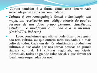  Cultura também é a forma como uma determinada 
sociedade pensa a vida em comunidade : 
 Cultura é, em Antropologia Social e Sociologia, um 
mapa, um receituário, um código através do qual as 
pessoas de um dado grupo pensam, classificam, 
estudam e modificam o mundo e a si mesmas. 
(DaMATTA, Roberto) 
 Logo, concluímos que não se pode dizer que alguém 
não tem cultura, ou que outrem mais estudado é o mais 
culto de todos. Cada um de nós admitimos e produzimos 
culturas, o que acaba por nos tornar pessoas de grande 
riqueza cultural. Há culturas regionais, municipais, 
individuais, todas de grande valor social, e que devem ser 
igualmente respeitadas por nós. 
 