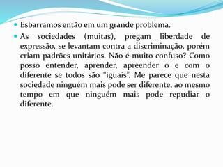  Esbarramos então em um grande problema. 
 As sociedades (muitas), pregam liberdade de 
expressão, se levantam contra a discriminação, porém 
criam padrões unitários. Não é muito confuso? Como 
posso entender, aprender, apreender o e com o 
diferente se todos são “iguais”. Me parece que nesta 
sociedade ninguém mais pode ser diferente, ao mesmo 
tempo em que ninguém mais pode repudiar o 
diferente. 
 