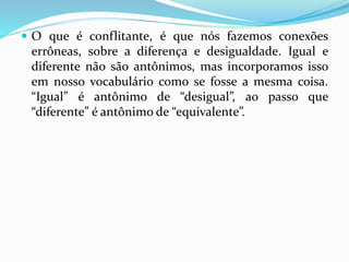 O que é conflitante, é que nós fazemos conexões 
errôneas, sobre a diferença e desigualdade. Igual e 
diferente não são antônimos, mas incorporamos isso 
em nosso vocabulário como se fosse a mesma coisa. 
“Igual” é antônimo de “desigual”, ao passo que 
“diferente” é antônimo de “equivalente”. 
 