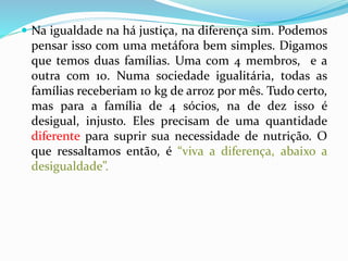  Na igualdade na há justiça, na diferença sim. Podemos 
pensar isso com uma metáfora bem simples. Digamos 
que temos duas famílias. Uma com 4 membros, e a 
outra com 10. Numa sociedade igualitária, todas as 
famílias receberiam 10 kg de arroz por mês. Tudo certo, 
mas para a família de 4 sócios, na de dez isso é 
desigual, injusto. Eles precisam de uma quantidade 
diferente para suprir sua necessidade de nutrição. O 
que ressaltamos então, é “viva a diferença, abaixo a 
desigualdade”. 
 