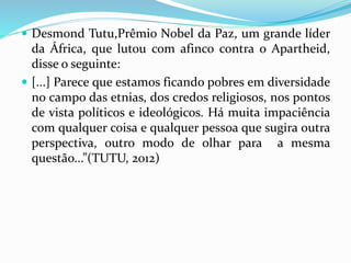  Desmond Tutu,Prêmio Nobel da Paz, um grande líder 
da África, que lutou com afinco contra o Apartheid, 
disse o seguinte: 
 [...] Parece que estamos ficando pobres em diversidade 
no campo das etnias, dos credos religiosos, nos pontos 
de vista políticos e ideológicos. Há muita impaciência 
com qualquer coisa e qualquer pessoa que sugira outra 
perspectiva, outro modo de olhar para a mesma 
questão...”(TUTU, 2012) 
 