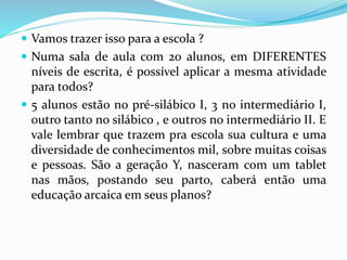  Vamos trazer isso para a escola ? 
 Numa sala de aula com 20 alunos, em DIFERENTES 
níveis de escrita, é possível aplicar a mesma atividade 
para todos? 
 5 alunos estão no pré-silábico I, 3 no intermediário I, 
outro tanto no silábico , e outros no intermediário II. E 
vale lembrar que trazem pra escola sua cultura e uma 
diversidade de conhecimentos mil, sobre muitas coisas 
e pessoas. São a geração Y, nasceram com um tablet 
nas mãos, postando seu parto, caberá então uma 
educação arcaica em seus planos? 
 