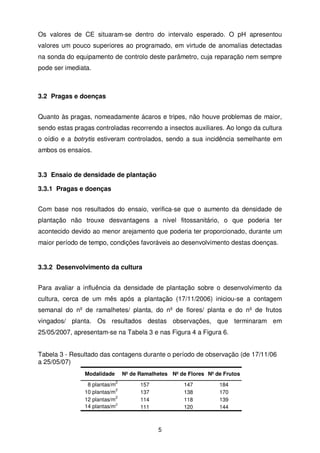 Os valores de CE situaram-se dentro do intervalo esperado. O pH apresentou
valores um pouco superiores ao programado, em virtude de anomalias detectadas
na sonda do equipamento de controlo deste parâmetro, cuja reparação nem sempre
pode ser imediata.

3.2 Pragas e doenças
Quanto às pragas, nomeadamente ácaros e tripes, não houve problemas de maior,
sendo estas pragas controladas recorrendo a insectos auxiliares. Ao longo da cultura
o oídio e a botrytis estiveram controlados, sendo a sua incidência semelhante em
ambos os ensaios.

3.3 Ensaio de densidade de plantação
3.3.1 Pragas e doenças
Com base nos resultados do ensaio, verifica-se que o aumento da densidade de
plantação não trouxe desvantagens a nível fitossanitário, o que poderia ter
acontecido devido ao menor arejamento que poderia ter proporcionado, durante um
maior período de tempo, condições favoráveis ao desenvolvimento destas doenças.

3.3.2 Desenvolvimento da cultura
Para avaliar a influência da densidade de plantação sobre o desenvolvimento da
cultura, cerca de um mês após a plantação (17/11/2006) iniciou-se a contagem
semanal do nº de ramalhetes/ planta, do nº de flores/ planta e do nº de frutos
vingados/ planta. Os resultados destas observações, que terminaram em
25/05/2007, apresentam-se na Tabela 3 e nas Figura 4 a Figura 6.
Tabela 3 - Resultado das contagens durante o período de observação (de 17/11/06
a 25/05/07)
Modalidade

Nº de Ramalhetes Nº de Flores Nº de Frutos
2

8 plantas/m
2
10 plantas/m
2
12 plantas/m
2
14 plantas/m

157
137
114
111

147
138
118
120

5

184
170
139
144

 