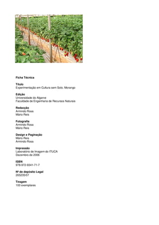 Ficha Técnica
Título
Experimentação em Cultura sem Solo. Morango
Edição
Universidade do Algarve
Faculdade de Engenharia de Recursos Naturais
Redacção
Armindo Rosa
Mário Reis
Fotografia
Armindo Rosa
Mário Reis
Design e Paginação
Mário Reis
Armindo Rosa
Impressão
Laboratório de Imagem do ITUCA
Dezembro de 2006
ISBN
978-972-9341-71-7
Nº de depósito Legal
265235/07
Tiragem
100 exemplares

 