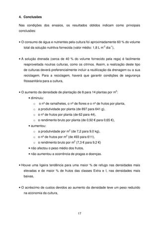 4. Conclusões
Nas condições dos ensaios, os resultados obtidos indicam como principais
conclusões:

• O consumo de água e nutrientes pela cultura foi aproximadamente 60 % do volume
total da solução nutritiva fornecida (valor médio: 1,8 L m-2 dia-1),

• A solução drenada (cerca de 40 % do volume fornecido pela rega) é facilmente
reaproveitada noutras culturas, como os citrinos. Assim, a realização deste tipo
de culturas deverá preferencialmente incluir a reutilização da drenagem ou a sua
reciclagem. Para a reciclagem, haverá que garantir condições de segurança
fitossanitária para a cultura,
• O aumento da densidade de plantação de 8 para 14 plantas por m2:
• diminuiu:
o

o nº de ramalhetes, o nº de flores e o nº de frutos por planta,

o a produtividade por planta (de 897 para 641 g),
o o nº de frutos por planta (de 62 para 44),
o o rendimento bruto por planta (de 0,92 € para 0,65 €),
• aumentou:
o a produtividade por m2 (de 7,2 para 9,0 kg),
o o nº de frutos por m2 (de 493 para 611),
o o rendimento bruto por m2 (7,3 € para 9,2 €)
• não afectou o peso médio dos frutos,
• não aumentou a ocorrência de pragas e doenças.
• Houve uma ligeira tendência para uma maior % de refugo nas densidades mais
elevadas e de maior % de frutos das classes Extra e I, nas densidades mais
baixas,

• O acréscimo de custos devidos ao aumento da densidade teve um peso reduzido
na economia da cultura,

17

 