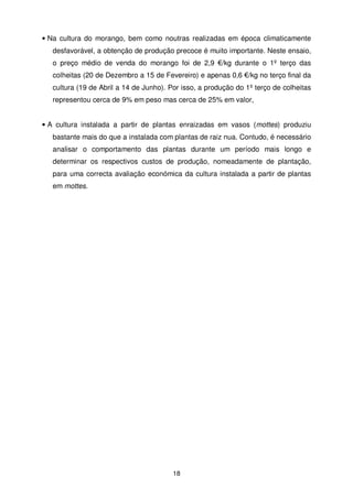 • Na cultura do morango, bem como noutras realizadas em época climaticamente
desfavorável, a obtenção de produção precoce é muito importante. Neste ensaio,
o preço médio de venda do morango foi de 2,9 €/kg durante o 1º terço das
colheitas (20 de Dezembro a 15 de Fevereiro) e apenas 0,6 €/kg no terço final da
cultura (19 de Abril a 14 de Junho). Por isso, a produção do 1º terço de colheitas
representou cerca de 9% em peso mas cerca de 25% em valor,

• A cultura instalada a partir de plantas enraizadas em vasos (mottes) produziu
bastante mais do que a instalada com plantas de raiz nua. Contudo, é necessário
analisar o comportamento das plantas durante um período mais longo e
determinar os respectivos custos de produção, nomeadamente de plantação,
para uma correcta avaliação económica da cultura instalada a partir de plantas
em mottes.

18

 