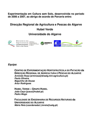Experimentação em Cultura sem Solo, desenvolvida no período
de 2006 a 2007, ao abrigo de acordo de Parceria entre:

Direcção Regional de Agricultura e Pescas do Algarve
Hubel Verde
Universidade do Algarve
DRAPALG
Direcção Regional
de Agricultura e Pescas
do Algarve

Equipa:
CENTRO DE EXPERIMENTAÇÃO HORTOFRUTÍCOLA DO PATACÃO da
DIRECÇÃO REGIONAL DE AGRICULTURA E PESCAS DO ALGARVE
Armindo Rosa (armirosa@draalg.min-agricultura.pt)
Paulo Oliveira
Baguinho de Sousa
Artur Rodrigues

HUBEL VERDE – GRUPO HUBEL
João Caço (jcaco@hubel.pt)
Pedro Mogo

FACULDADE DE ENGENHARIA DE RECURSOS NATURAIS da
UNIVERSIDADE DO ALGARVE
Mário Reis (coordenador) (mreis@ualg.pt)

 
