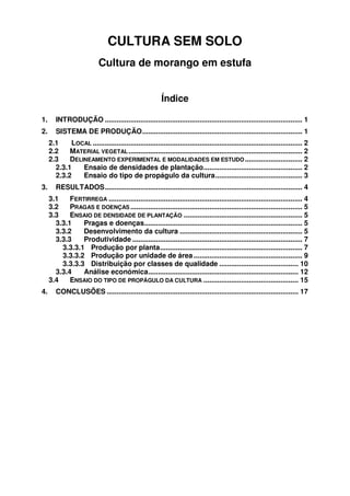 CULTURA SEM SOLO
Cultura de morango em estufa
Índice
1.

INTRODUÇÃO .................................................................................................... 1

2.

SISTEMA DE PRODUÇÃO................................................................................. 1
2.1
LOCAL .......................................................................................................... 2
2.2
MATERIAL VEGETAL ........................................................................................ 2
2.3
DELINEAMENTO EXPERIMENTAL E MODALIDADES EM ESTUDO ............................. 2
2.3.1
Ensaio de densidades de plantação.................................................. 2
2.3.2
Ensaio do tipo de propágulo da cultura............................................ 3

3.

RESULTADOS.................................................................................................... 4
3.1
FERTIRREGA .................................................................................................. 4
3.2
PRAGAS E DOENÇAS ....................................................................................... 5
3.3
ENSAIO DE DENSIDADE DE PLANTAÇÃO ............................................................ 5
3.3.1
Pragas e doenças................................................................................ 5
3.3.2
Desenvolvimento da cultura .............................................................. 5
3.3.3
Produtividade ...................................................................................... 7
3.3.3.1 Produção por planta........................................................................ 7
3.3.3.2 Produção por unidade de área ....................................................... 9
3.3.3.3 Distribuição por classes de qualidade ........................................ 10
3.3.4
Análise económica............................................................................ 12
3.4
ENSAIO DO TIPO DE PROPÁGULO DA CULTURA ................................................ 15

4.

CONCLUSÕES ................................................................................................. 17

 