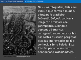M2 - A cultura do Senado CASO PRÁTICO INICIAL
11
https://goo.gl/C1CkBD, consultado a 5/11/2017
Nas suas fotografias, feitas em
1986, e que correu o mundo,
o fotógrafo brasileiro
Sebastião Salgado captou a
imagem de milhares de
garimpeiros, subindo e
descendo barrancos,
carregando sacos de cascalho
nas costas e usando perigosas
escadas improvisadas na tão
conhecida Serra Pelada. Esta
foto faz parte de seu livro
denominado Trabalhadores.
 