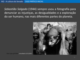 M2 - A cultura do Senado CASO PRÁTICO INICIAL
12
Sebastião Salgado (1944) sempre usou a fotografia para
denunciar as injustiças, as desigualdades e a exploração
do ser humano, nas mais diferentes partes do planeta.
https://goo.gl/XC9Rta, consultado a 5/11/2017
 