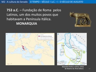 M2 - A cultura do Senado O TEMPO – SÉCULO I a.C. – I - O SÉCULO DE AUGUSTO
14
753 a.C. – Fundação de Roma pelos
Latinos, um dos muitos povos que
habitavam a Península Itálica.
MONARQUIA
Alexandra Fortes e outros, Linhas
da História 10, Porto Editora
 