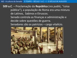M2 - A cultura do Senado O TEMPO – SÉCULO I a.C. – I - O SÉCULO DE AUGUSTO
15
509 a.C. – Proclamação da República (res public, “coisa
pública”), a população de Roma era uma mistura
de Latinos, Sabinos e Etruscos.
Senado controla as finanças e administração e
decide sobre questões de guerra.
Senadores são os patrícios – cargo vitalício.
 