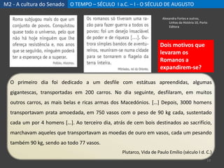 M2 - A cultura do Senado O TEMPO – SÉCULO I a.C. – I - O SÉCULO DE AUGUSTO
19
Alexandra Fortes e outros,
Linhas da História 10, Porto
Editora
O primeiro dia foi dedicado a um desfile com estátuas apreendidas, algumas
gigantescas, transportadas em 200 carros. No dia seguinte, desfilaram, em muitos
outros carros, as mais belas e ricas armas dos Macedónios. […] Depois, 3000 homens
transportavam prata amoedada, em 750 vasos com o peso de 90 kg cada, sustentado
cada um por 4 homens […]. Ao terceiro dia, atrás de cem bois destinados ao sacrifício,
marchavam aqueles que transportavam as moedas de ouro em vasos, cada um pesando
também 90 kg, sendo ao todo 77 vasos.
Plutarco, Vida de Paulo Emílio (século I d. C.)
Dois motivos que
levaram os
Romanos a
expandirem-se?
 