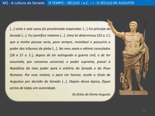 M2 - A cultura do Senado O TEMPO – SÉCULO I a.C. – I - O SÉCULO DE AUGUSTO
21
[…] vinte e sete vezes fui proclamado imperador. […] Fui príncipe do
Senado […]. Fui pontífice máximo […]. Uma lei determinou [23 a. C.]
que a minha pessoa seria, para sempre, inviolável e possuiria o
poder dos tribunos da plebe […]. No meu sexto e sétimo consulados
[28 e 27 a. C.], depois de ter extinguido a guerra civil, e de ter
assumido, por consenso universal, o poder supremo, passei a
República do meu poder para o arbítrio do Senado e do Povo
Romano. Por esse motivo, e para me honrar, recebi o título de
Augustus por decisão do Senado […]. Depois dessa época, fiquei
acima de todos em autoridade.
Os feitos do Divino Augusto
 