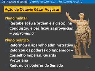 M2 - A cultura do Senado O TEMPO – SÉCULO I a.C. – I - O SÉCULO DE AUGUSTO
22
Ação de Octávio César Augusto
Plano militar
 Restabeleceu a ordem e a disciplina
 Conquistou e pacificou as províncias
– pax romana
Plano político
 Reformou o aparelho administrativo
 Reforçou os poderes do Imperador –
Conselho Imperial, Guarda
Pretoriana
 Reduziu os poderes do Senado
 