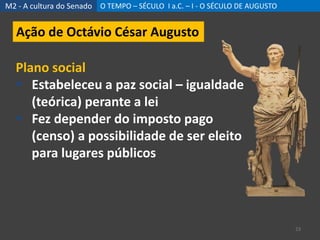M2 - A cultura do Senado O TEMPO – SÉCULO I a.C. – I - O SÉCULO DE AUGUSTO
23
Ação de Octávio César Augusto
Plano social
 Estabeleceu a paz social – igualdade
(teórica) perante a lei
 Fez depender do imposto pago
(censo) a possibilidade de ser eleito
para lugares públicos
 