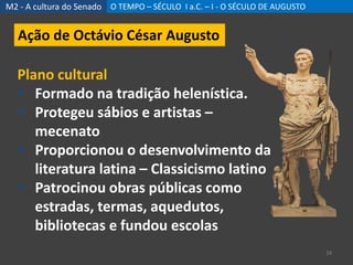 M2 - A cultura do Senado O TEMPO – SÉCULO I a.C. – I - O SÉCULO DE AUGUSTO
24
Ação de Octávio César Augusto
Plano cultural
 Formado na tradição helenística.
 Protegeu sábios e artistas –
mecenato
 Proporcionou o desenvolvimento da
literatura latina – Classicismo latino
 Patrocinou obras públicas como
estradas, termas, aquedutos,
bibliotecas e fundou escolas
 