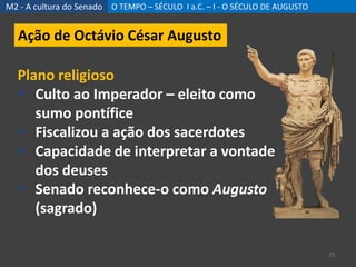 M2 - A cultura do Senado O TEMPO – SÉCULO I a.C. – I - O SÉCULO DE AUGUSTO
25
Ação de Octávio César Augusto
Plano religioso
 Culto ao Imperador – eleito como
sumo pontífice
 Fiscalizou a ação dos sacerdotes
 Capacidade de interpretar a vontade
dos deuses
 Senado reconhece-o como Augusto
(sagrado)
 