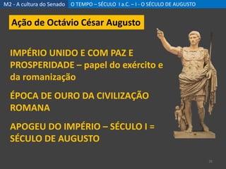 M2 - A cultura do Senado O TEMPO – SÉCULO I a.C. – I - O SÉCULO DE AUGUSTO
26
Ação de Octávio César Augusto
IMPÉRIO UNIDO E COM PAZ E
PROSPERIDADE – papel do exército e
da romanização
ÉPOCA DE OURO DA CIVILIZAÇÃO
ROMANA
APOGEU DO IMPÉRIO – SÉCULO I =
SÉCULO DE AUGUSTO
 