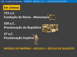 M2 - A cultura do Senado O TEMPO – SÉCULO I a.C. – I - O SÉCULO DE AUGUSTO
27
Em síntese
753 a.C.
Fundação de Roma - Monarquia
509 a.C.
Proclamação da República
27 a.C.
Proclamação Império
APOGEU DO IMPÉRIO – SÉCULO I = SÉCULO DE AUGUSTO
 