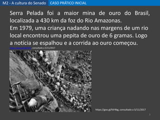 M2 - A cultura do Senado CASO PRÁTICO INICIAL
3
Serra Pelada foi a maior mina de ouro do Brasil,
localizada a 430 km da foz do Rio Amazonas.
Em 1979, uma criança nadando nas margens de um rio
local encontrou uma pepita de ouro de 6 gramas. Logo
a notícia se espalhou e a corrida ao ouro começou.
https://goo.gl/QkFHF2, consultado a 5/11/2017
https://goo.gl/fsF4bg, consultado a 5/11/2017
 
