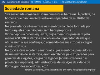 M2 - A cultura do Senado O TEMPO – SÉCULO I a.C. – I - O SÉCULO DE AUGUSTO
31
Sociedade romana
“Na sociedade romana existiam numerosas barreiras. À partida, os
homens que nasciam livres estavam separados da multidão de
escravos.
No grau inferior situavam-se os membros da plebe formada por
todos aqueles que não possuíam bens próprios. (…)
Vinha depois a ordem equestre, cujos membros possuíam pelo
menos 400 000 sestércios e recebiam do Imperador, desde que
obtivessem a sua confiança, o comando das suas tropas e cargos
administrativos.
No topo estava a ordem senatorial, cujos membros, possuidores
de um milhão de sestércios, eram escolhidos pelo Imperador para
generais das legiões, cargos de legados (administradores das
províncias imperiais), administradores de serviços da cidade de
Roma, grandes sacerdotes, etc.”
Jérôme Carcopino, A vida quotidiana em Roma no apogeu do Império
 